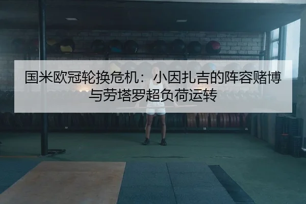 国米欧冠轮换危机：小因扎吉的阵容赌博与劳塔罗超负荷运转